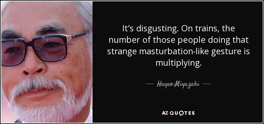 It’s disgusting. On trains, the number of those people doing that strange masturbation-like gesture is multiplying. - Hayao Miyazaki