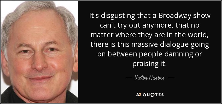 It's disgusting that a Broadway show can't try out anymore, that no matter where they are in the world, there is this massive dialogue going on between people damning or praising it. - Victor Garber