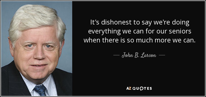 It's dishonest to say we're doing everything we can for our seniors when there is so much more we can. - John B. Larson