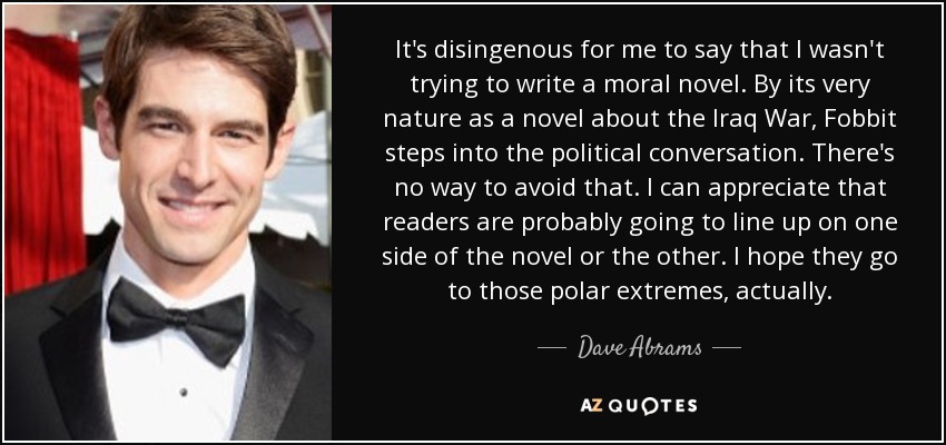 It's disingenous for me to say that I wasn't trying to write a moral novel. By its very nature as a novel about the Iraq War, Fobbit steps into the political conversation. There's no way to avoid that. I can appreciate that readers are probably going to line up on one side of the novel or the other. I hope they go to those polar extremes, actually. - Dave Abrams