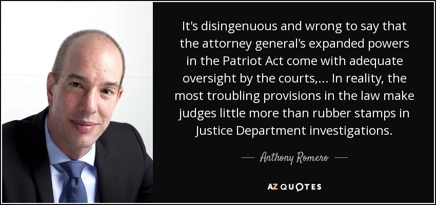 It's disingenuous and wrong to say that the attorney general's expanded powers in the Patriot Act come with adequate oversight by the courts, ... In reality, the most troubling provisions in the law make judges little more than rubber stamps in Justice Department investigations. - Anthony Romero