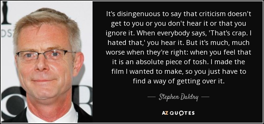 It's disingenuous to say that criticism doesn't get to you or you don't hear it or that you ignore it. When everybody says, 'That's crap. I hated that,' you hear it. But it's much, much worse when they're right: when you feel that it is an absolute piece of tosh. I made the film I wanted to make, so you just have to find a way of getting over it. - Stephen Daldry