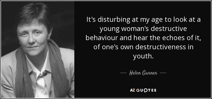 It's disturbing at my age to look at a young woman's destructive behaviour and hear the echoes of it, of one's own destructiveness in youth. - Helen Garner