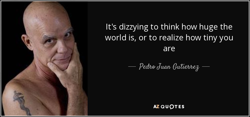 It's dizzying to think how huge the world is, or to realize how tiny you are - Pedro Juan Gutierrez