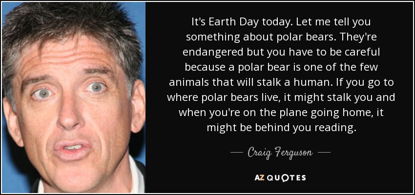 It's Earth Day today. Let me tell you something about polar bears. They're endangered but you have to be careful because a polar bear is one of the few animals that will stalk a human. If you go to where polar bears live, it might stalk you and when you're on the plane going home, it might be behind you reading. - Craig Ferguson