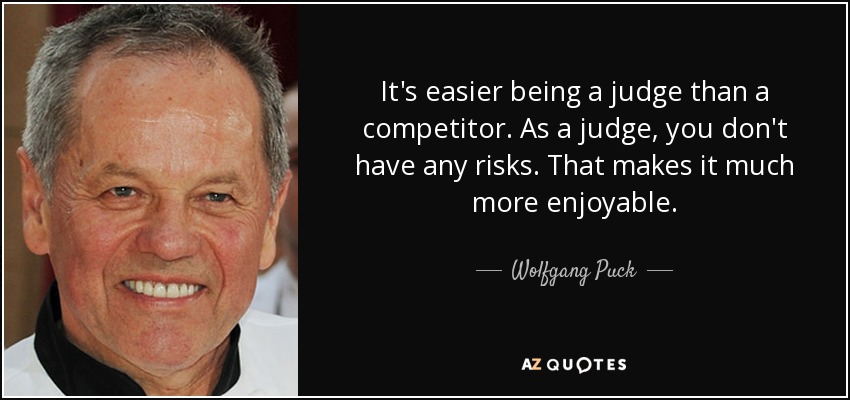 It's easier being a judge than a competitor. As a judge, you don't have any risks. That makes it much more enjoyable. - Wolfgang Puck