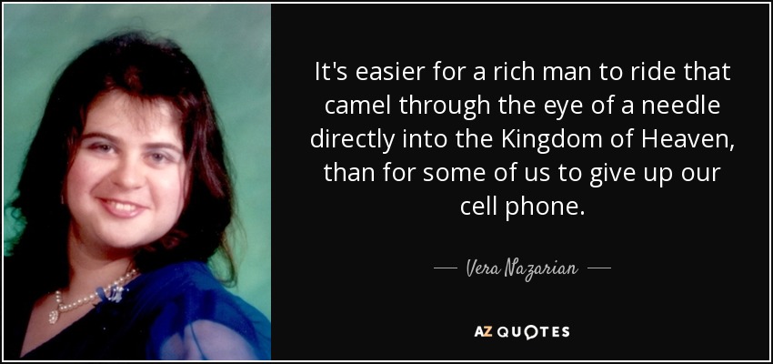 It's easier for a rich man to ride that camel through the eye of a needle directly into the Kingdom of Heaven, than for some of us to give up our cell phone. - Vera Nazarian