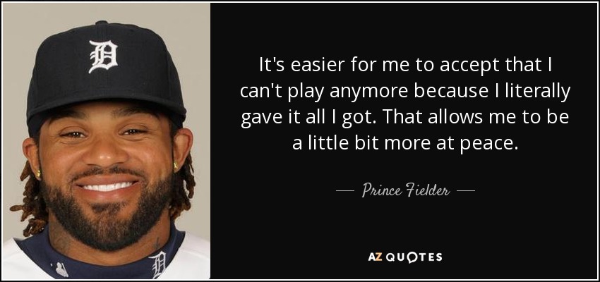 It's easier for me to accept that I can't play anymore because I literally gave it all I got. That allows me to be a little bit more at peace. - Prince Fielder