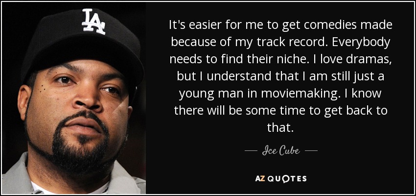 It's easier for me to get comedies made because of my track record. Everybody needs to find their niche. I love dramas, but I understand that I am still just a young man in moviemaking. I know there will be some time to get back to that. - Ice Cube