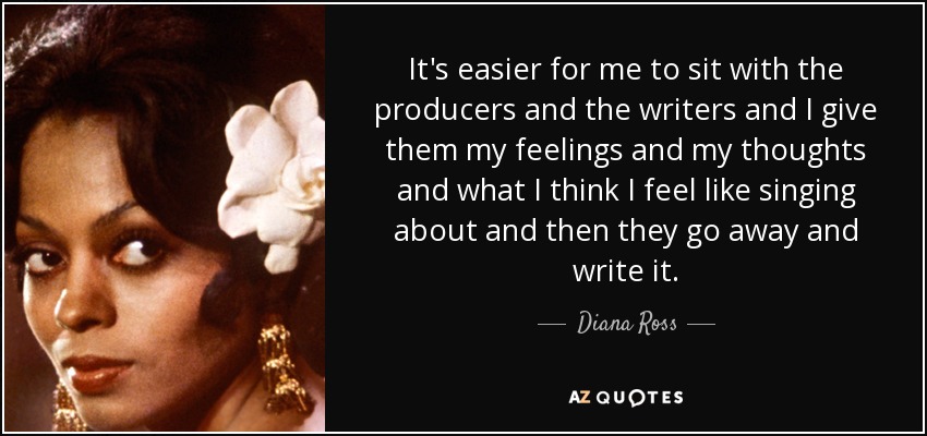 It's easier for me to sit with the producers and the writers and I give them my feelings and my thoughts and what I think I feel like singing about and then they go away and write it. - Diana Ross
