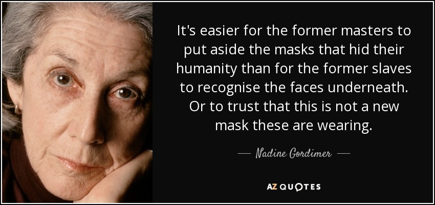 It's easier for the former masters to put aside the masks that hid their humanity than for the former slaves to recognise the faces underneath. Or to trust that this is not a new mask these are wearing. - Nadine Gordimer