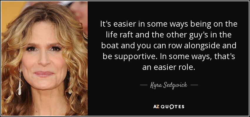 It's easier in some ways being on the life raft and the other guy's in the boat and you can row alongside and be supportive. In some ways, that's an easier role. - Kyra Sedgwick