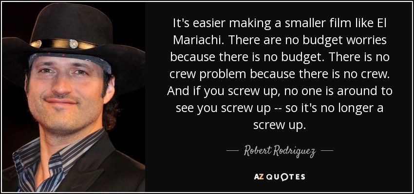 It's easier making a smaller film like El Mariachi. There are no budget worries because there is no budget. There is no crew problem because there is no crew. And if you screw up, no one is around to see you screw up -- so it's no longer a screw up. - Robert Rodriguez