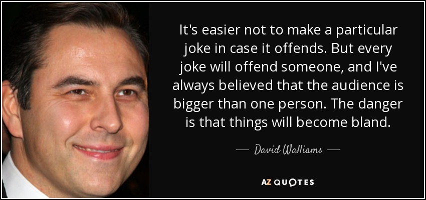 It's easier not to make a particular joke in case it offends. But every joke will offend someone, and I've always believed that the audience is bigger than one person. The danger is that things will become bland. - David Walliams