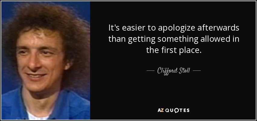 It's easier to apologize afterwards than getting something allowed in the first place. - Clifford Stoll
