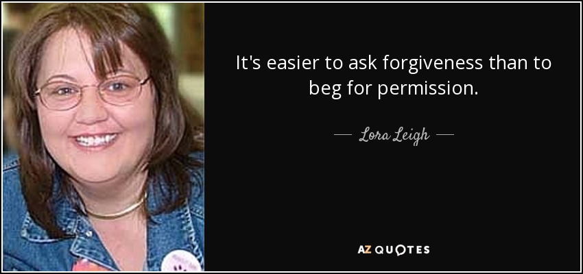 It's easier to ask forgiveness than to beg for permission. - Lora Leigh