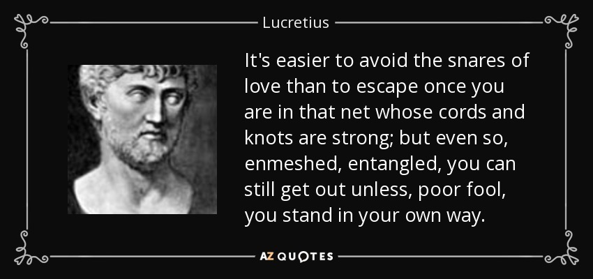 It's easier to avoid the snares of love than to escape once you are in that net whose cords and knots are strong; but even so, enmeshed, entangled, you can still get out unless, poor fool, you stand in your own way. - Lucretius