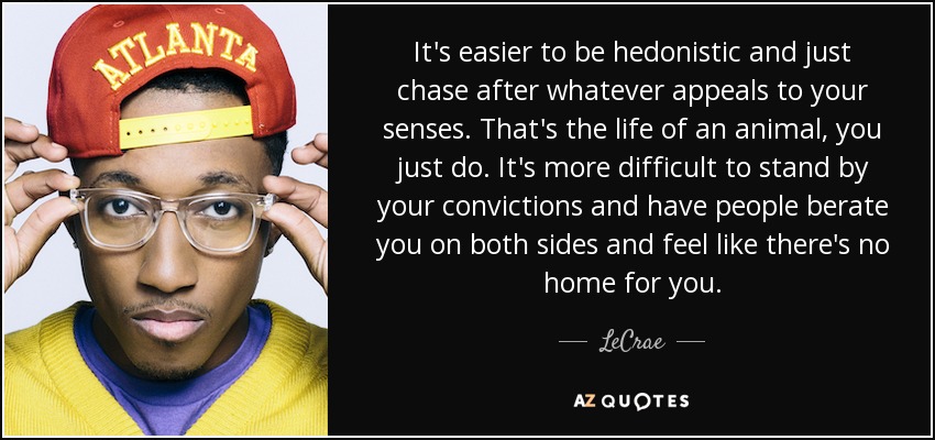 It's easier to be hedonistic and just chase after whatever appeals to your senses. That's the life of an animal, you just do. It's more difficult to stand by your convictions and have people berate you on both sides and feel like there's no home for you. - LeCrae
