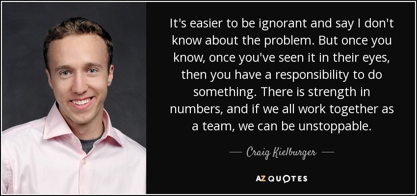 It's easier to be ignorant and say I don't know about the problem. But once you know, once you've seen it in their eyes, then you have a responsibility to do something. There is strength in numbers, and if we all work together as a team, we can be unstoppable. - Craig Kielburger
