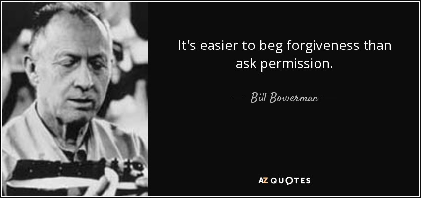 It's easier to beg forgiveness than ask permission. - Bill Bowerman