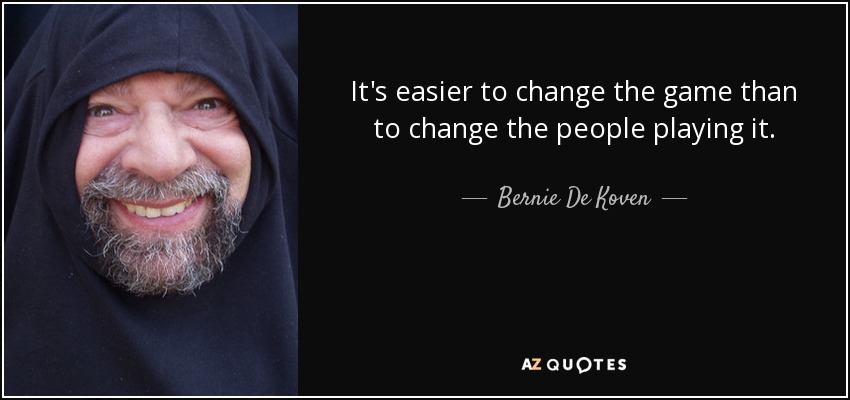 It's easier to change the game than to change the people playing it. - Bernie De Koven