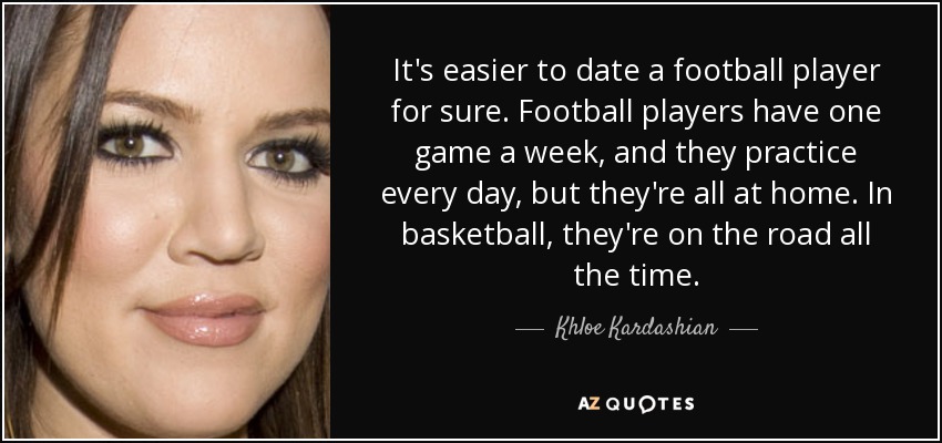 It's easier to date a football player for sure. Football players have one game a week, and they practice every day, but they're all at home. In basketball, they're on the road all the time. - Khloe Kardashian