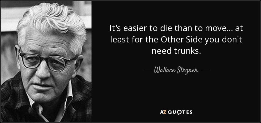 It's easier to die than to move ... at least for the Other Side you don't need trunks. - Wallace Stegner