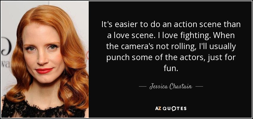 It's easier to do an action scene than a love scene. I love fighting. When the camera's not rolling, I'll usually punch some of the actors, just for fun. - Jessica Chastain