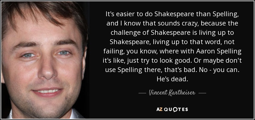 It's easier to do Shakespeare than Spelling, and I know that sounds crazy, because the challenge of Shakespeare is living up to Shakespeare, living up to that word, not failing, you know, where with Aaron Spelling it's like, just try to look good. Or maybe don't use Spelling there, that's bad. No - you can. He's dead. - Vincent Kartheiser