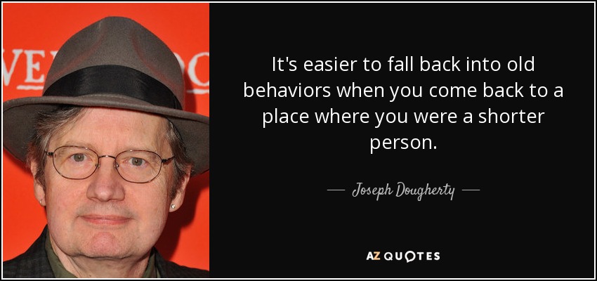 It's easier to fall back into old behaviors when you come back to a place where you were a shorter person. - Joseph Dougherty