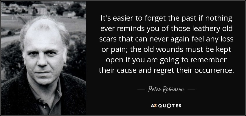 It's easier to forget the past if nothing ever reminds you of those leathery old scars that can never again feel any loss or pain; the old wounds must be kept open if you are going to remember their cause and regret their occurrence. - Peter Robinson