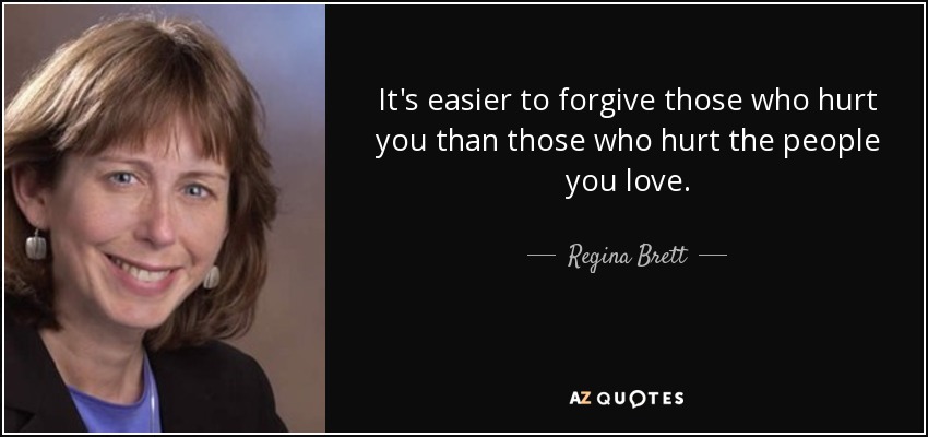 It's easier to forgive those who hurt you than those who hurt the people you love. - Regina Brett