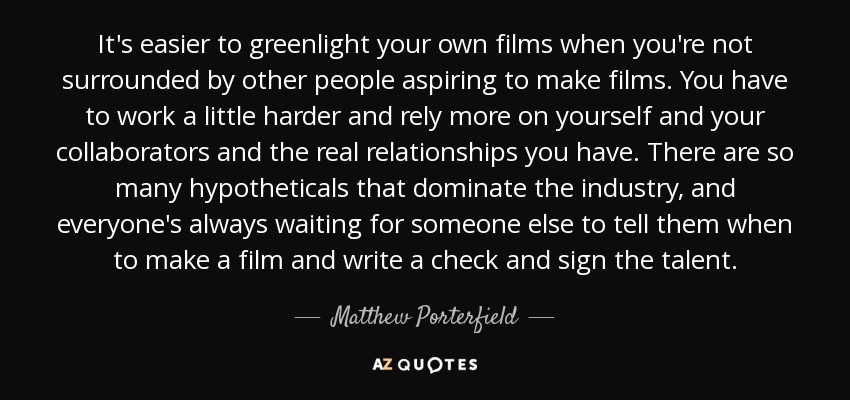 It's easier to greenlight your own films when you're not surrounded by other people aspiring to make films. You have to work a little harder and rely more on yourself and your collaborators and the real relationships you have. There are so many hypotheticals that dominate the industry, and everyone's always waiting for someone else to tell them when to make a film and write a check and sign the talent. - Matthew Porterfield