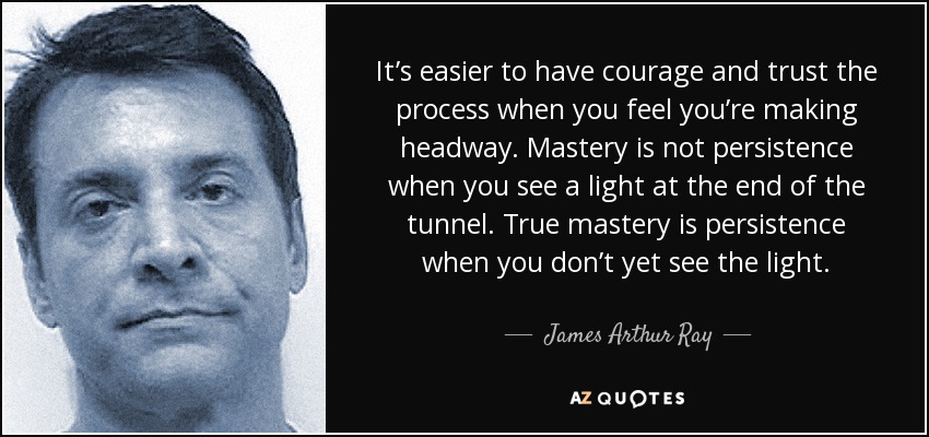 It’s easier to have courage and trust the process when you feel you’re making headway. Mastery is not persistence when you see a light at the end of the tunnel. True mastery is persistence when you don’t yet see the light. - James Arthur Ray