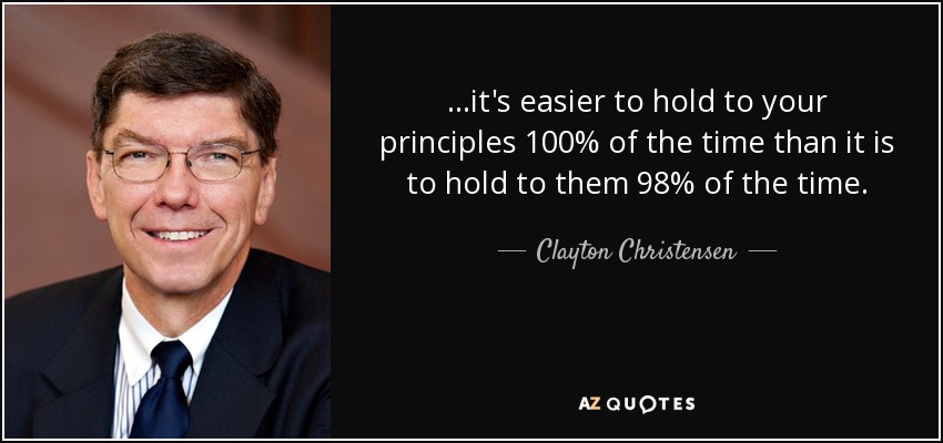 ...it's easier to hold to your principles 100% of the time than it is to hold to them 98% of the time. - Clayton Christensen