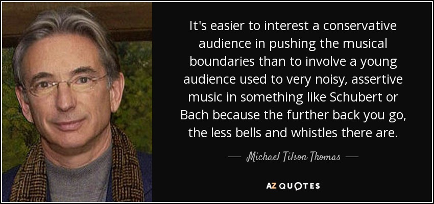 It's easier to interest a conservative audience in pushing the musical boundaries than to involve a young audience used to very noisy, assertive music in something like Schubert or Bach because the further back you go, the less bells and whistles there are. - Michael Tilson Thomas