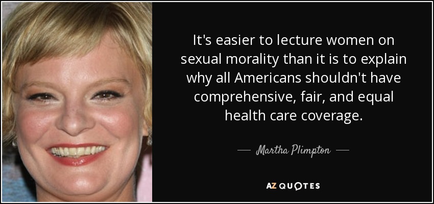 It's easier to lecture women on sexual morality than it is to explain why all Americans shouldn't have comprehensive, fair, and equal health care coverage. - Martha Plimpton