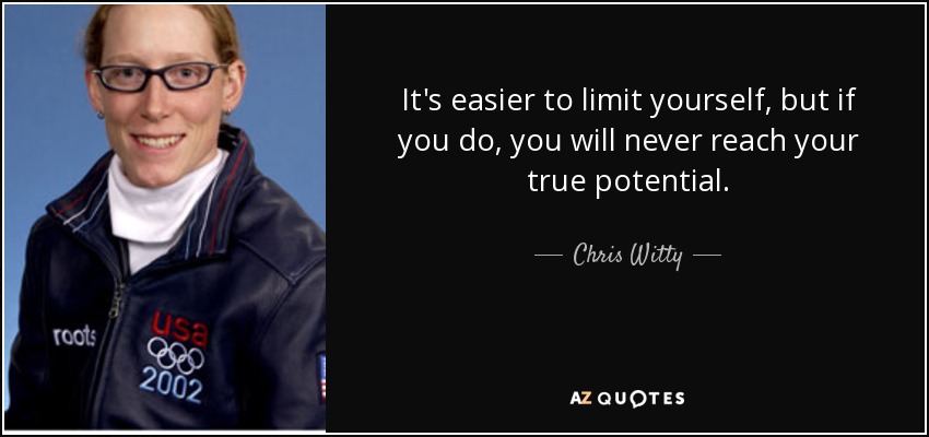 It's easier to limit yourself, but if you do, you will never reach your true potential. - Chris Witty