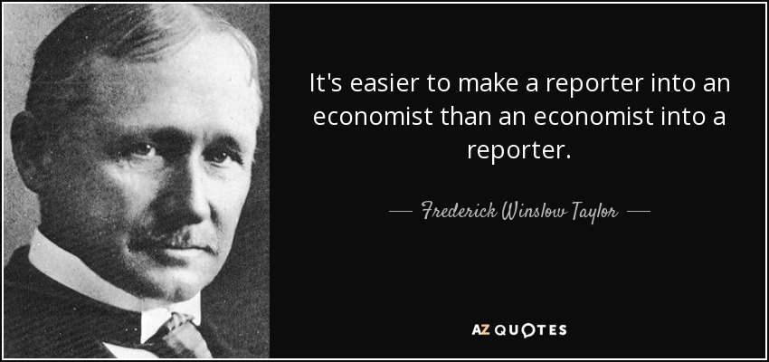 It's easier to make a reporter into an economist than an economist into a reporter. - Frederick Winslow Taylor