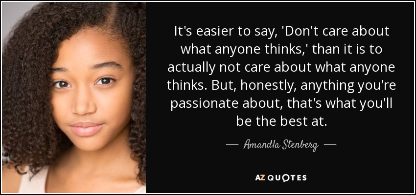 It's easier to say, 'Don't care about what anyone thinks,' than it is to actually not care about what anyone thinks. But, honestly, anything you're passionate about, that's what you'll be the best at. - Amandla Stenberg