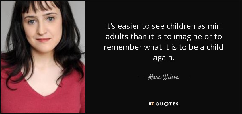 It's easier to see children as mini adults than it is to imagine or to remember what it is to be a child again. - Mara Wilson