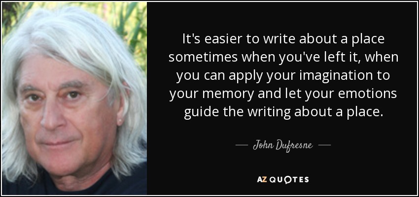 It's easier to write about a place sometimes when you've left it, when you can apply your imagination to your memory and let your emotions guide the writing about a place. - John Dufresne