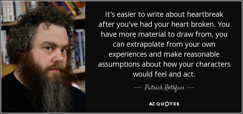 It's easier to write about heartbreak after you've had your heart broken. You have more material to draw from, you can extrapolate from your own experiences and make reasonable assumptions about how your characters would feel and act. - Patrick Rothfuss
