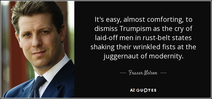 It's easy, almost comforting, to dismiss Trumpism as the cry of laid-off men in rust-belt states shaking their wrinkled fists at the juggernaut of modernity. - Fraser Nelson