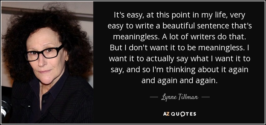 It's easy, at this point in my life, very easy to write a beautiful sentence that's meaningless. A lot of writers do that. But I don't want it to be meaningless. I want it to actually say what I want it to say, and so I'm thinking about it again and again and again. - Lynne Tillman