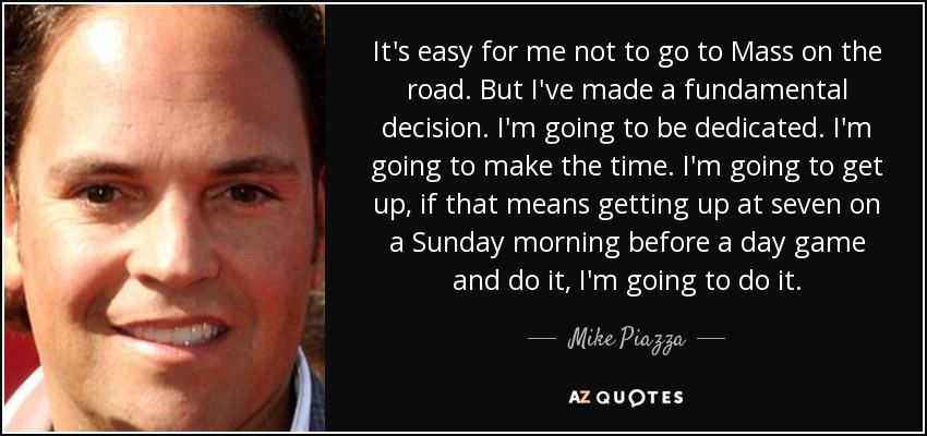 It's easy for me not to go to Mass on the road. But I've made a fundamental decision. I'm going to be dedicated. I'm going to make the time. I'm going to get up, if that means getting up at seven on a Sunday morning before a day game and do it, I'm going to do it. - Mike Piazza