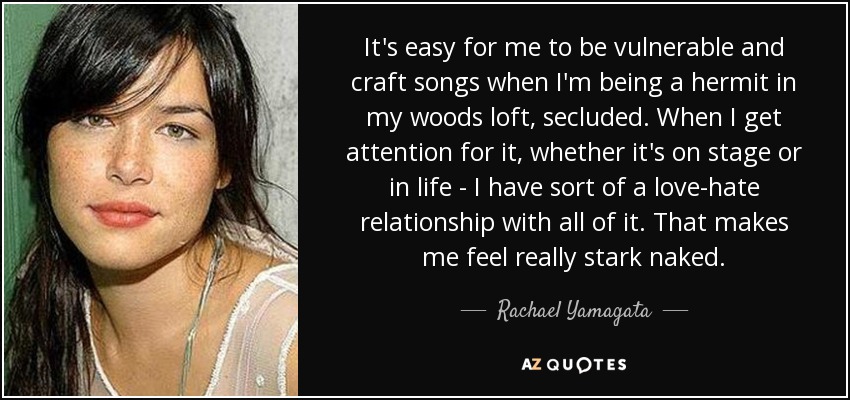 It's easy for me to be vulnerable and craft songs when I'm being a hermit in my woods loft, secluded. When I get attention for it, whether it's on stage or in life - I have sort of a love-hate relationship with all of it. That makes me feel really stark naked. - Rachael Yamagata
