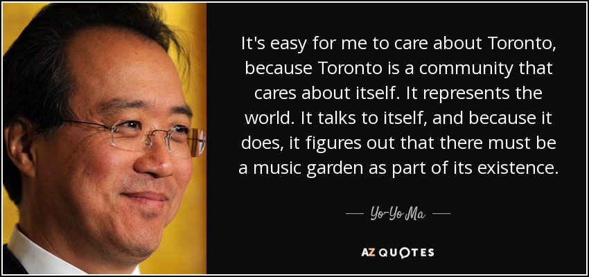 It's easy for me to care about Toronto, because Toronto is a community that cares about itself. It represents the world. It talks to itself, and because it does, it figures out that there must be a music garden as part of its existence. - Yo-Yo Ma