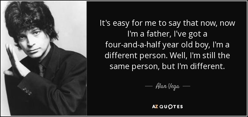It's easy for me to say that now, now I'm a father, I've got a four-and-a-half year old boy, I'm a different person. Well, I'm still the same person, but I'm different. - Alan Vega