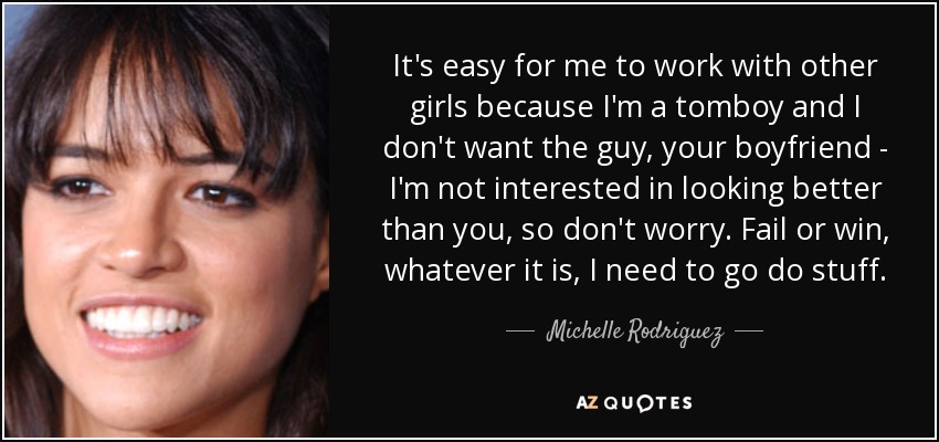 It's easy for me to work with other girls because I'm a tomboy and I don't want the guy, your boyfriend - I'm not interested in looking better than you, so don't worry. Fail or win, whatever it is, I need to go do stuff. - Michelle Rodriguez
